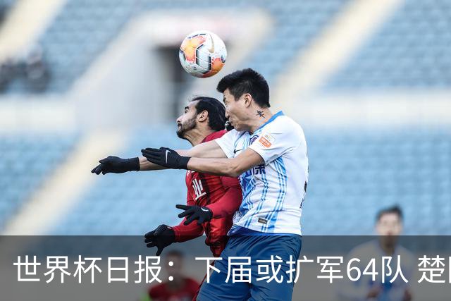 世界杯日报：下届或扩军64队 楚阿梅尼复出战西班牙