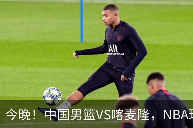 今晚！中国男篮VS喀麦隆，NBA球员杨瀚森缺阵，CBA球员领衔，CCTV5无直播