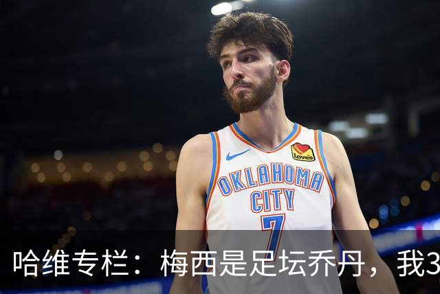 哈维专栏：梅西是足坛乔丹，我39岁已在卡塔尔但他仍那么出色