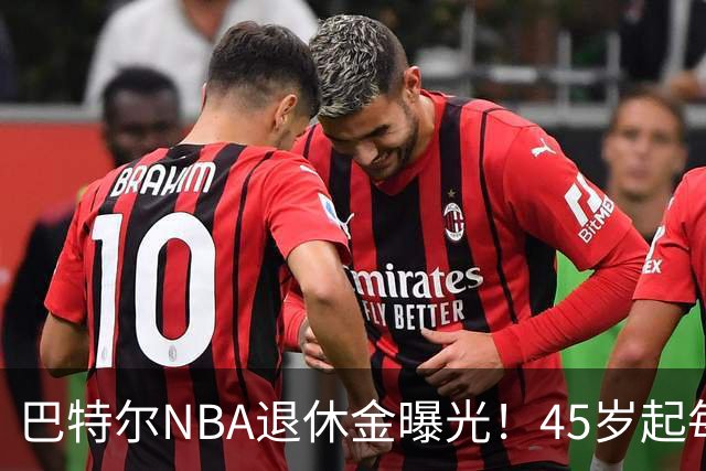 巴特尔NBA退休金曝光！45岁起每月领钱，62岁后数字惊人真羡慕