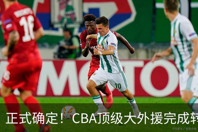 正式确定！CBA顶级大外援完成转会，加盟北控男篮