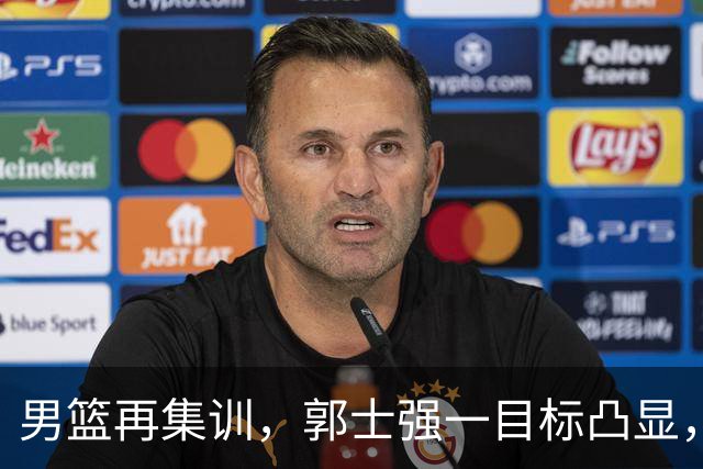 男篮再集训，郭士强一目标凸显，赵睿缺席，年轻球员入选引争议