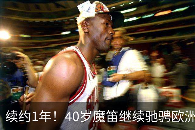 续约1年！40岁魔笛继续驰骋欧洲顶级赛场 留队是对足球最纯粹热爱