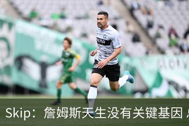 Skip：詹姆斯天生没有关键基因 总决赛胜率也是历史垫底
