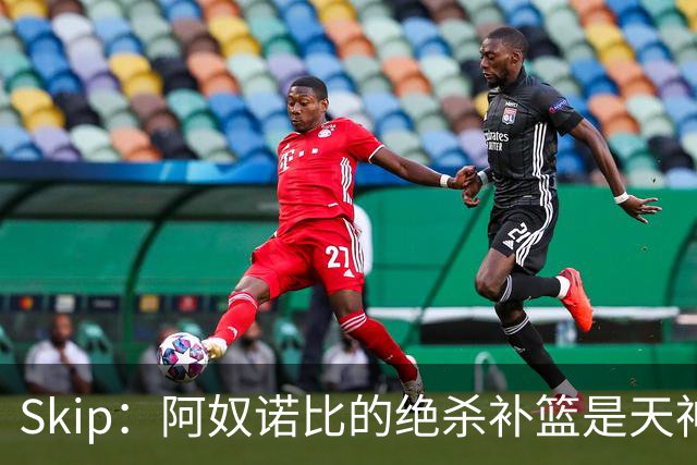 Skip：阿奴诺比的绝杀补篮是天神下凡&上帝之手 让我瘫倒在地